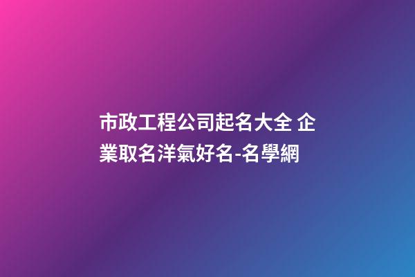 市政工程公司起名大全 企業取名洋氣好名-名學網